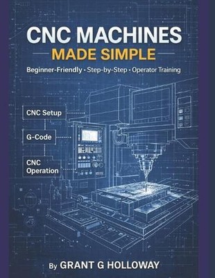 CNC Machines Made Simple: A Practical User Guide for Beginners and Operators by 