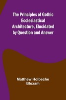 The Principles Of Gothic Ecclesiastical Architecture, Elucidated By Question...