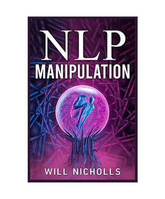 NLP MANIPULATION: How to Master the Art of Neuro-Linguistic Programming to Influ