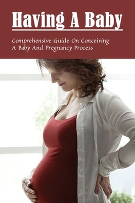 Having A Baby: Comprehensive Guide On Conceiving A Baby & Pregnancy Process: Fir