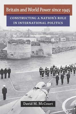 Britain and World Power since 1945: Constructing a Nation's Role in Internat...