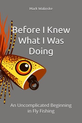 Before I Knew What I Was Doing: An Uncomplicated Beginning in Fly Fishing (An Un