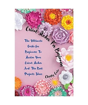 Cricut Maker for beginners: The Ultimate Guide for Beginners To Master Your Cric