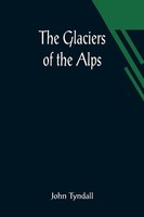 The Glaciers Of The Alps; Being A Narrative Of Excursions And Ascents, An...