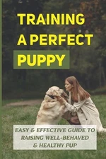 Training A Perfect Puppy: Easy & Effective Guide To Raising Well-Behaved & Healt
