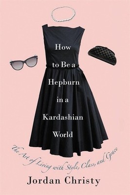 How To Be A Hepburn In A Kardashian World: The Art of Living with Style, Class, 