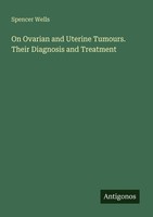On Ovarian And Uterine Tumours. Their Diagnosis And Treatment Spencer Wells