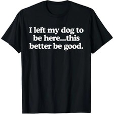 I Left My Dog To Be Here This Better Be Good Funny T-Shirt