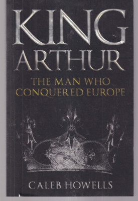 KING ARTHUR: The Man Who Conquered Europe by Caleb Howells (2021 PB){Q3}
