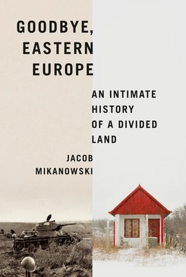 Goodbye, Eastern Europe An Intimate History of a Divided Land Jacob Mikanowski