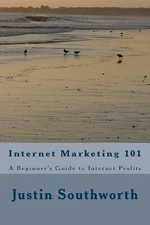 Internet Marketing 101: A Beginner's Guide to Internet Profits by Justin Southwo