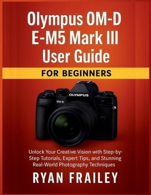Olympus OM-D E-M5 Mark III User Guide for Beginners: Unlock Your Creative Vision