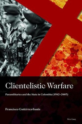 Clientelistic Warfare: Paramilitaries and the State in Colombia (1982-2007) by F
