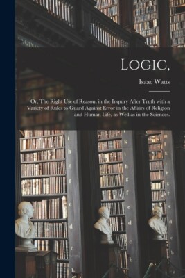 Logic,: Or, The Right Use Of Reason, In The Inquiry After Truth With A Vari...