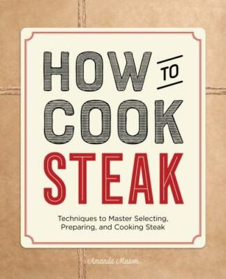 How to Cook Steak: Techniques to Master Selecting, Preparing, and Cooking Steak,