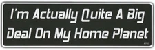 Funny Bumper Sticker: I'm Actually Quite A Big Deal On My Home Planet!!!
