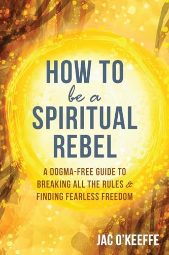How to Be a Spiritual Rebel: A Dogma-Free Guide to Breaking All