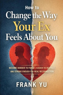 How to Change the Way Your Ex Feels About You: Become Harder to Forget, Easier t