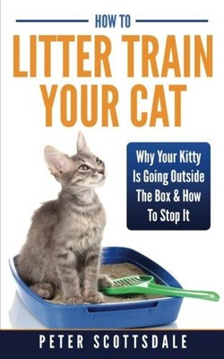 HOW TO LITTER TRAIN YOUR CAT: WHY YOUR KITTY IS GOING By Peter Scottsdale *NEW*