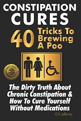 Constipation Cures 40 Tricks to Brewing a Poo : The Dirty Truth about Chronic...