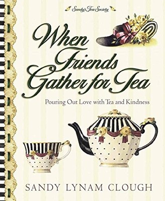 WHEN FRIENDS GATHER FOR TEA: POURING OUT LOVE WITH TEA AND By Sandy Lynam Clough