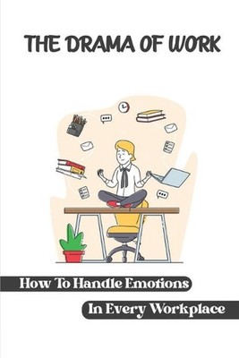 The Drama Of Work: How To Handle Emotions In Every Workplace: Workplace Behavior