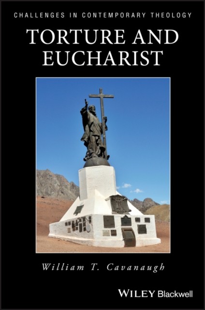 Torture and Eucharist – Theology, Politics, and the Body of Christ Cavanaugh
