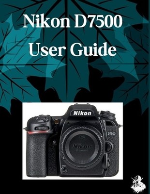 Nikon D7500 User Guide: The Complete Step-by-Step Manual to Mastering AI Image G