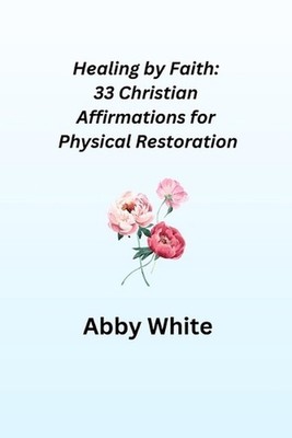 Healing by Faith: 33 Christian Affirmations for Physical Restoration by Abby Whi