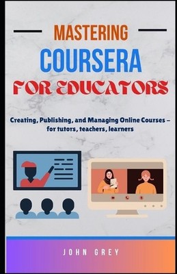 Mastering Coursera for Educators: Creating, Publishing, and Managing Online Cour