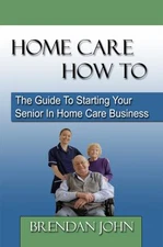 HOME CARE HOW TO - The Guide To Starting Your Senior In Home Care Business