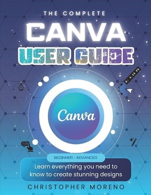 The Complete Canva User Guide: Learn everything you need to know to create stunn