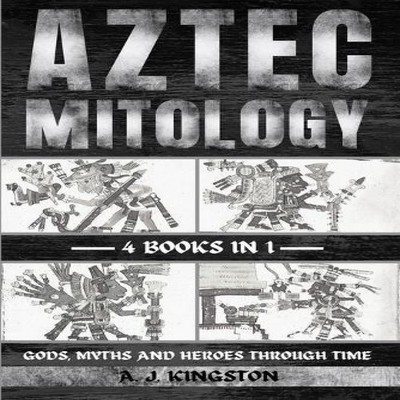 Aztec Mythology Gods Myths And Heroes Through Time A.J. Kingston