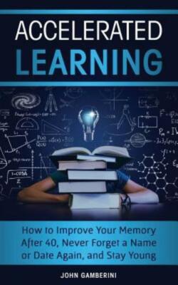 Accelerated Learning: How To Improve Your Memory After 40, Never Forget A N...