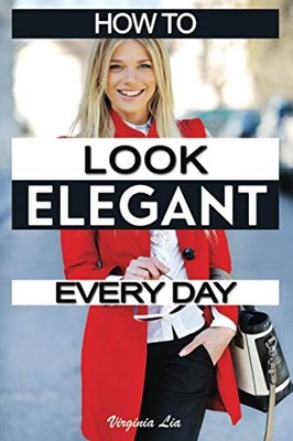 How to Look Elegant Every Day!: Colors, Makeup, Clothing, Skin & Hair, Postu...