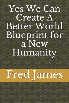 Yes We Can Create A Better World Blueprint for a New Humanity by Fred James Pape