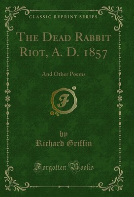 The Dead Rabbit Riot, A. D. 1857: And Other Poems (Classic Reprint)