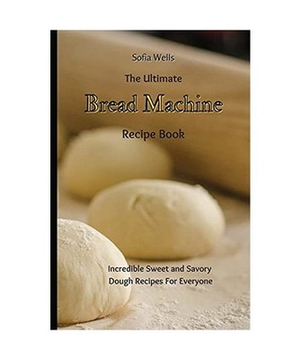 The Ultimate Bread Machine Recipe Book: Incredible Sweet and Savory Dough Recipe