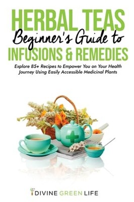 Beginners Guide to Herbal Teas, Infusions & Remedies: Explore 85+ Recipes to...