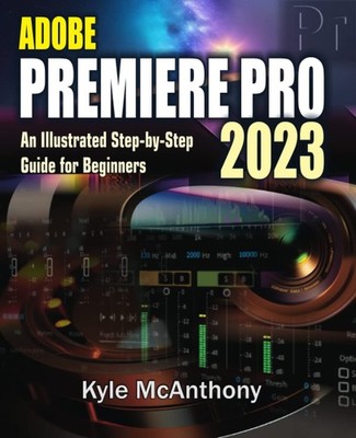 ADOBE PREMIERE PRO 2023: An Illustrated Step-By-Step Guide for B