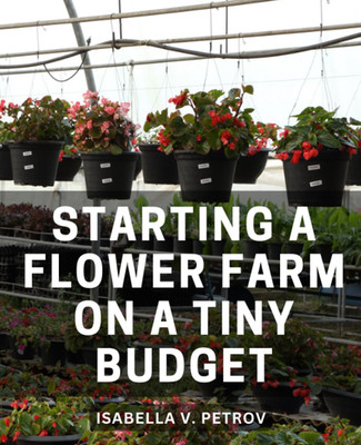 Starting a Flower Farm on a Tiny Budget: a Complete Step-By-Step Guide to Cultiv
