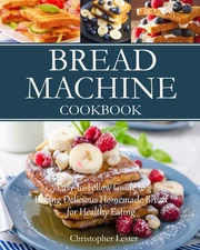 Bread Machine Cookbook: Easy-to-Follow Guide to Baking Delicious Homemade Br...