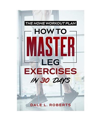 The Home Workout Plan: How to Master Leg Exercises in 30 Days, Roberts, Dale L.