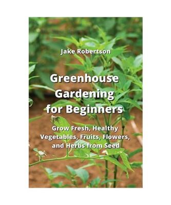 Greenhouse Gardening for Beginners: Grow Fresh, Healthy Vegetables, Fruits, Flow