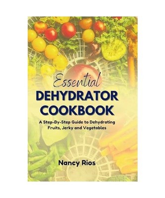 The Essential Dehydrator Cookbook: A Step-By-Step Guide to Dehydrating Fruits, J