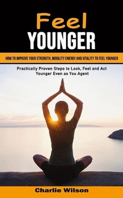 Feel Younger: How to Improve Your Strength, Mobility Energy and Vitality to Feel