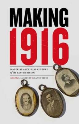Making 1916: Material and Visual Culture of the Easter Rising by Lisa Godson
