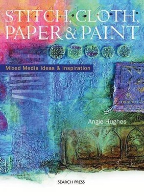 Stitch, Cloth, Paper and Paint: Mixed Media Ideas & Inspiration - Hughes, Angie