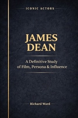 Iconic Actors James Dean: A Definitive Study of Film, Persona & Influence by Ric