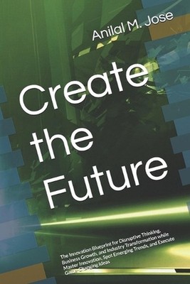 Create the Future: The Innovation Blueprint for Disruptive Thinking, Business Gr
